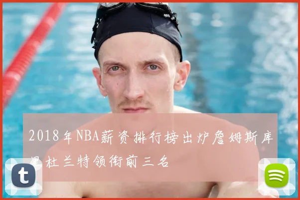2018年NBA薪资排行榜出炉詹姆斯库里杜兰特领衔前三名