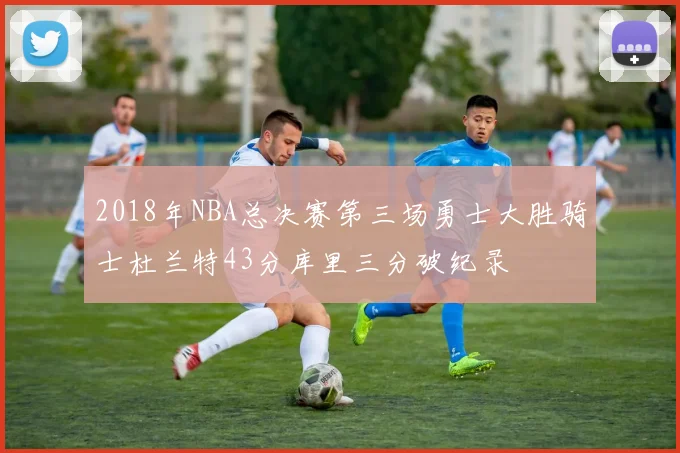 2018年NBA总决赛第三场勇士大胜骑士杜兰特43分库里三分破纪录