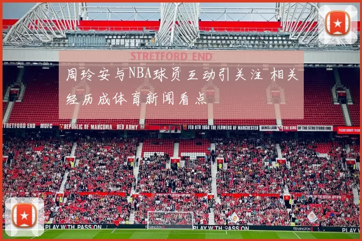 周玲安与NBA球员互动引关注 相关经历成体育新闻看点