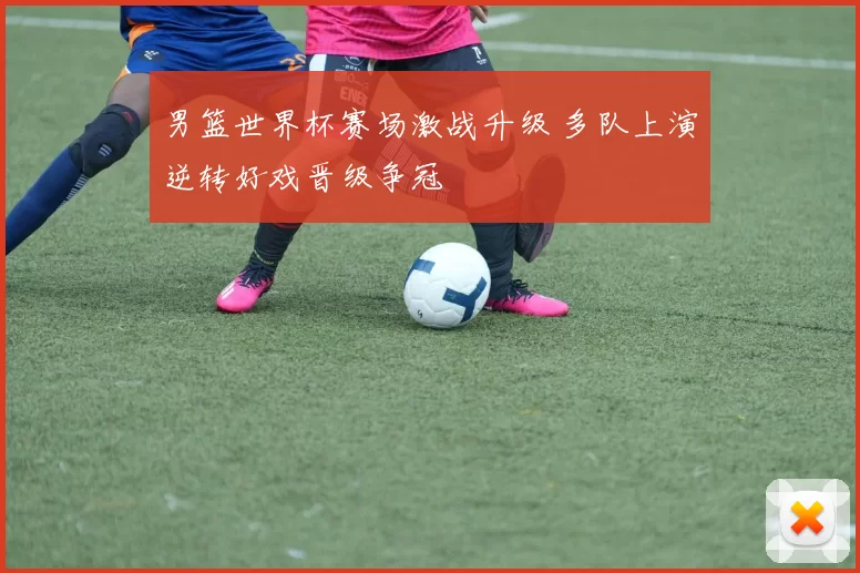 男篮世界杯赛场激战升级 多队上演逆转好戏晋级争冠