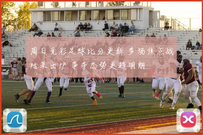 周日竞彩足球比分更新 多场焦点战结果出炉 争夺态势更趋明朗