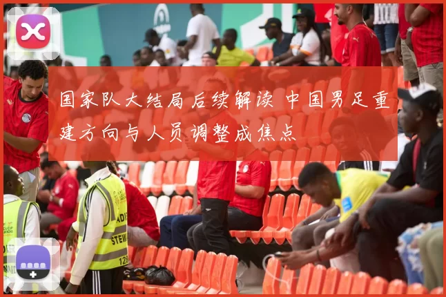 国家队大结局后续解读 中国男足重建方向与人员调整成焦点