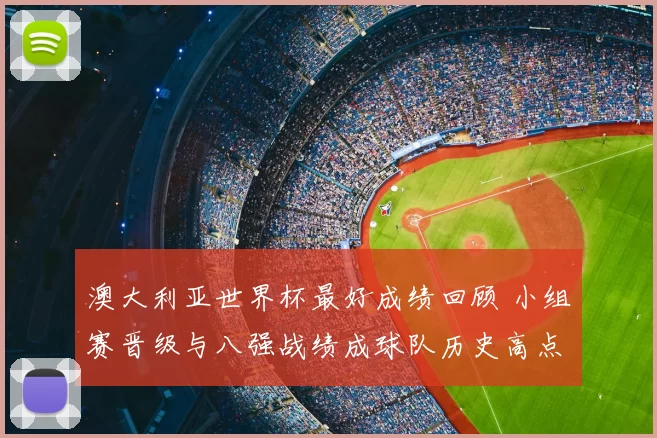 澳大利亚世界杯最好成绩回顾 小组赛晋级与八强战绩成球队历史高点