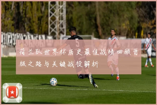 荷兰队世界杯历史最佳战绩回顾晋级之路与关键战役解析