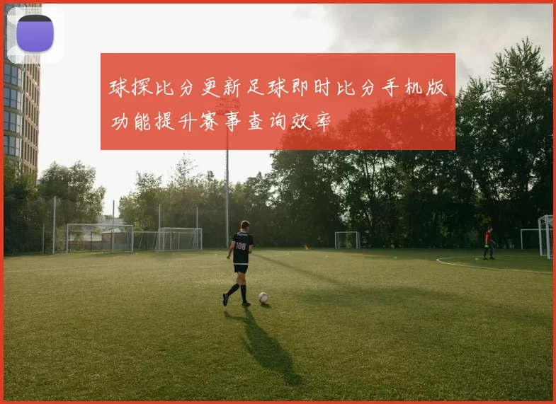 球探比分更新足球即时比分手机版功能提升赛事查询效率