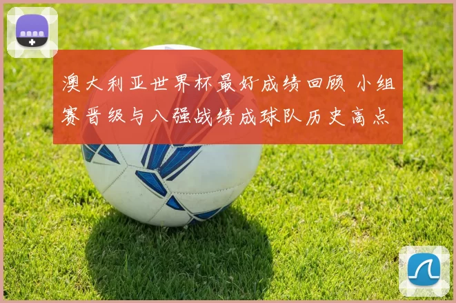 澳大利亚世界杯最好成绩回顾 小组赛晋级与八强战绩成球队历史高点