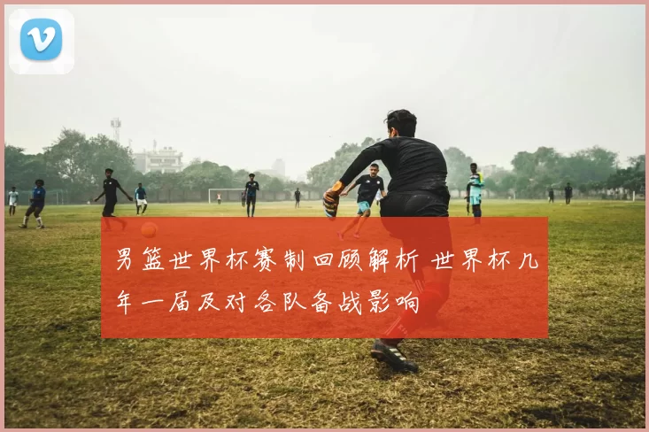 男篮世界杯赛制回顾解析 世界杯几年一届及对各队备战影响