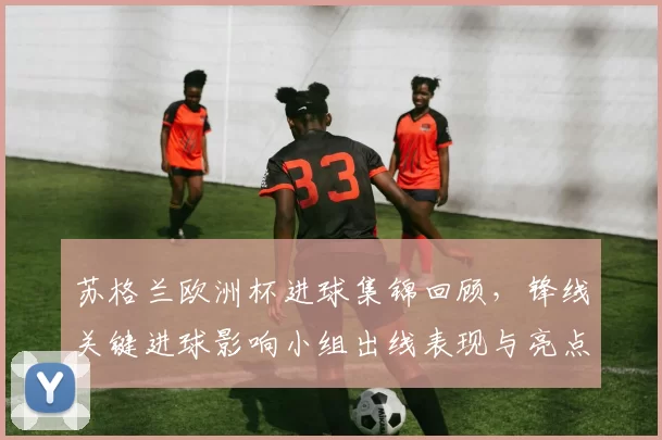 苏格兰欧洲杯进球集锦回顾，锋线关键进球影响小组出线表现与亮点