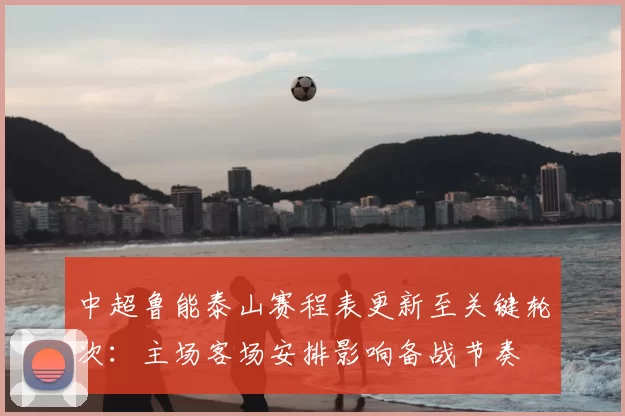 中超鲁能泰山赛程表更新至关键轮次：主场客场安排影响备战节奏