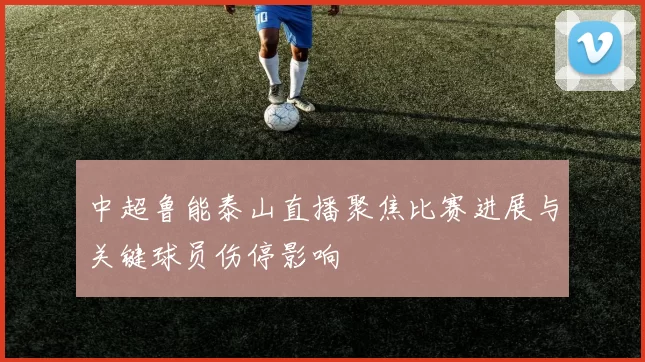 中超鲁能泰山直播聚焦比赛进展与关键球员伤停影响