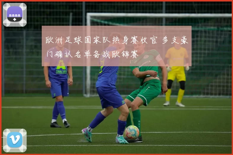 欧洲足球国家队热身赛收官 多支豪门确认名单备战欧锦赛