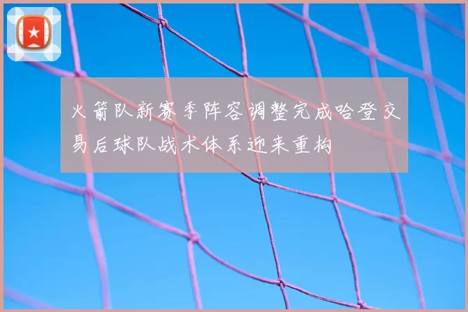 火箭队新赛季阵容调整完成哈登交易后球队战术体系迎来重构
