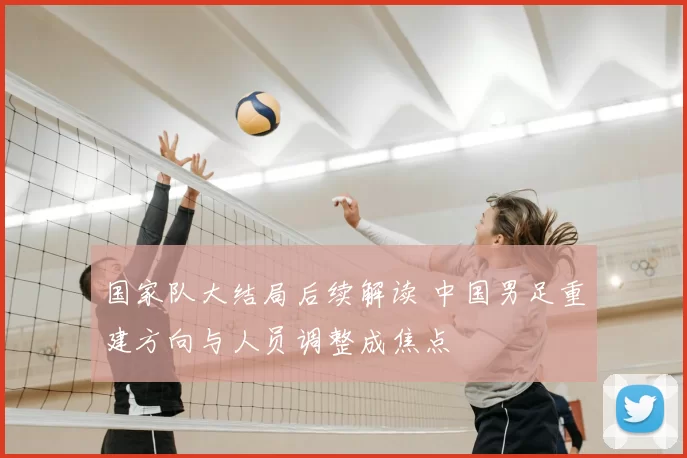 国家队大结局后续解读 中国男足重建方向与人员调整成焦点