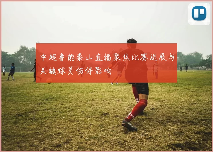 中超鲁能泰山直播聚焦比赛进展与关键球员伤停影响