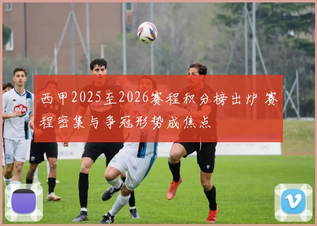 西甲2025至2026赛程积分榜出炉 赛程密集与争冠形势成焦点