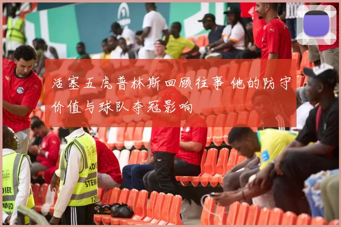 活塞五虎普林斯回顾往事 他的防守价值与球队夺冠影响