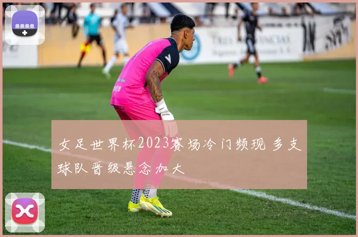 女足世界杯2023赛场冷门频现 多支球队晋级悬念加大