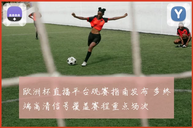 欧洲杯直播平台观赛指南发布 多终端高清信号覆盖赛程重点场次