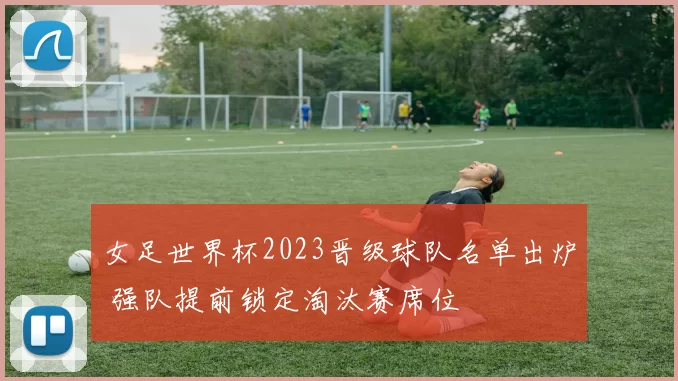女足世界杯2023晋级球队名单出炉 强队提前锁定淘汰赛席位