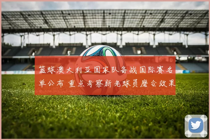 篮球澳大利亚国家队备战国际赛名单公布 重点考察新老球员磨合效果