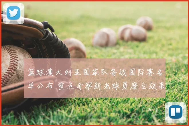 篮球澳大利亚国家队备战国际赛名单公布 重点考察新老球员磨合效果