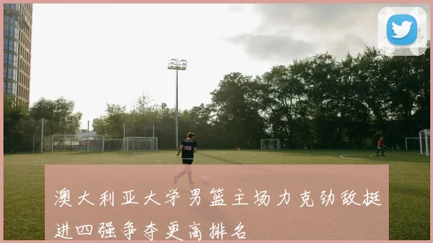 澳大利亚大学男篮主场力克劲敌挺进四强争夺更高排名