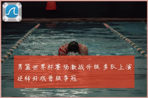 男篮世界杯赛场激战升级 多队上演逆转好戏晋级争冠