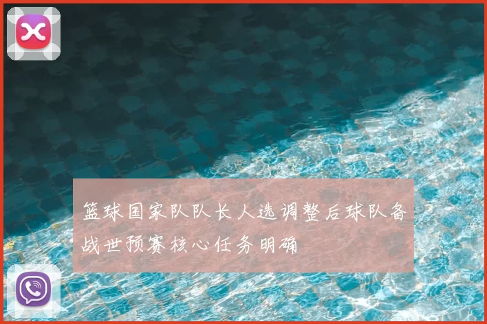 篮球国家队队长人选调整后球队备战世预赛核心任务明确